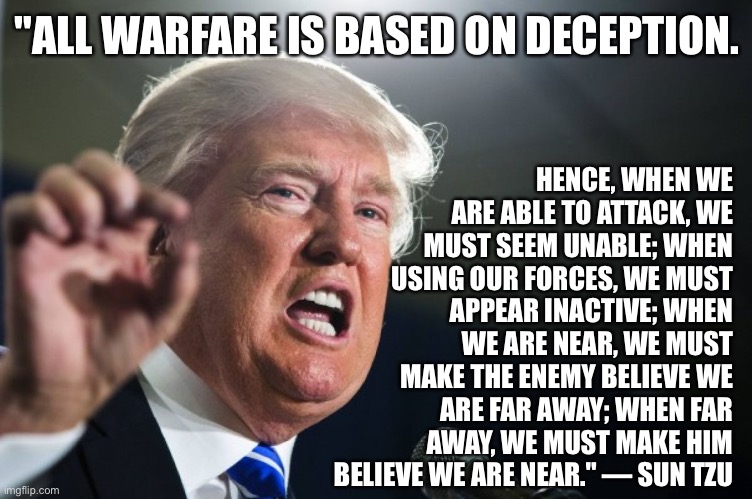 donald trump | HENCE, WHEN WE ARE ABLE TO ATTACK, WE MUST SEEM UNABLE; WHEN USING OUR FORCES, WE MUST APPEAR INACTIVE; WHEN WE ARE NEAR, WE MUST MAKE THE ENEMY BELIEVE WE ARE FAR AWAY; WHEN FAR AWAY, WE MUST MAKE HIM BELIEVE WE ARE NEAR." ― SUN TZU; "ALL WARFARE IS BASED ON DECEPTION. | image tagged in donald trump | made w/ Imgflip meme maker