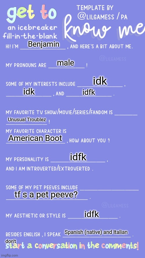 . | Benjamin; male; idk; idk; idfk; Unusual Troublez; American Boot; idfk; tf s a pet peeve? idfk; don't; Spanish (native) and Italian | image tagged in get to know fill in the blank | made w/ Imgflip meme maker