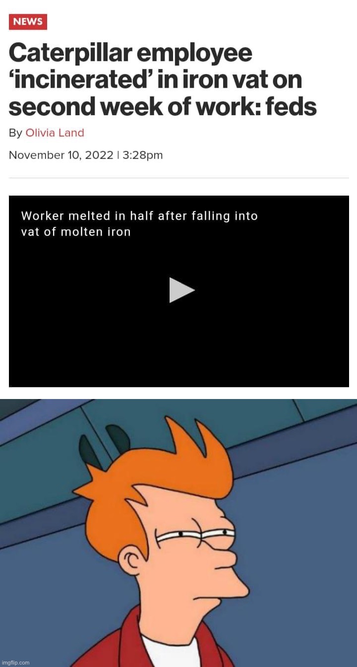 Not sure if i want to click that video. Not sure if the phrase “worker melted in half” should exist | image tagged in caterpillar employee incinerated,memes,futurama fry,worker melted in half,melted in half,out-of-place futurama fry | made w/ Imgflip meme maker