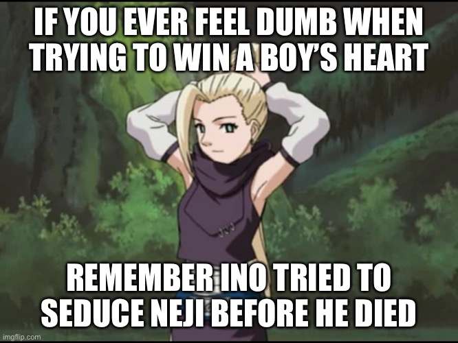 Dumbest moment from 2003, girls don’t do what Ino did back on episode 31 of the Original Naruto | IF YOU EVER FEEL DUMB WHEN TRYING TO WIN A BOY’S HEART; REMEMBER INO TRIED TO SEDUCE NEJI BEFORE HE DIED | image tagged in ino tries to seduce neji before he died,ino,memes,neji,naruto shippuden,whenever you feel | made w/ Imgflip meme maker