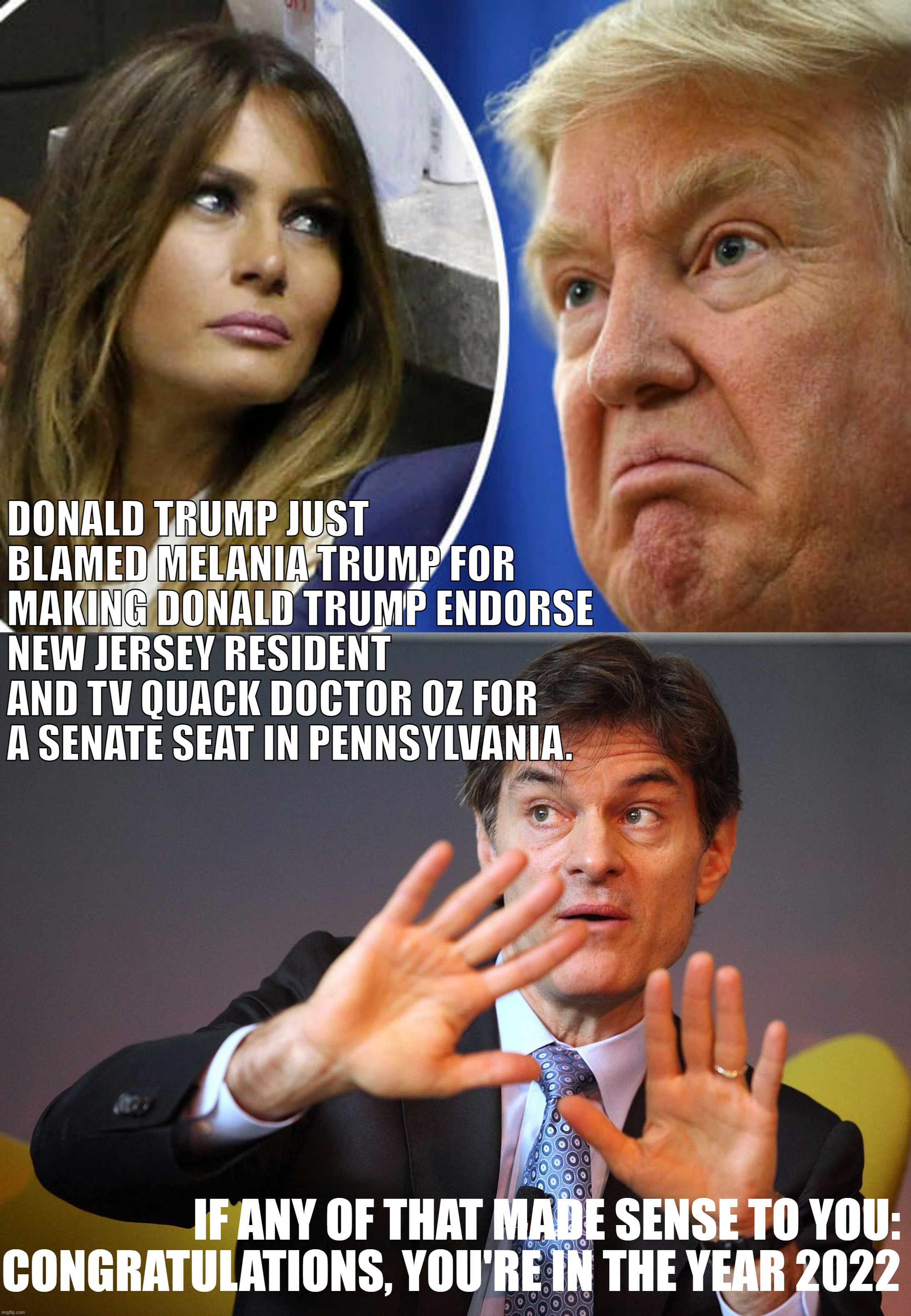 Did you follow? Okay, okay, good - you're up-to-date | DONALD TRUMP JUST BLAMED MELANIA TRUMP FOR MAKING DONALD TRUMP ENDORSE NEW JERSEY RESIDENT AND TV QUACK DOCTOR OZ FOR A SENATE SEAT IN PENNSYLVANIA. IF ANY OF THAT MADE SENSE TO YOU: CONGRATULATIONS, YOU'RE IN THE YEAR 2022 | image tagged in trump and melania,dr oz,trump is an asshole,trump is a moron,midterms,2022 | made w/ Imgflip meme maker