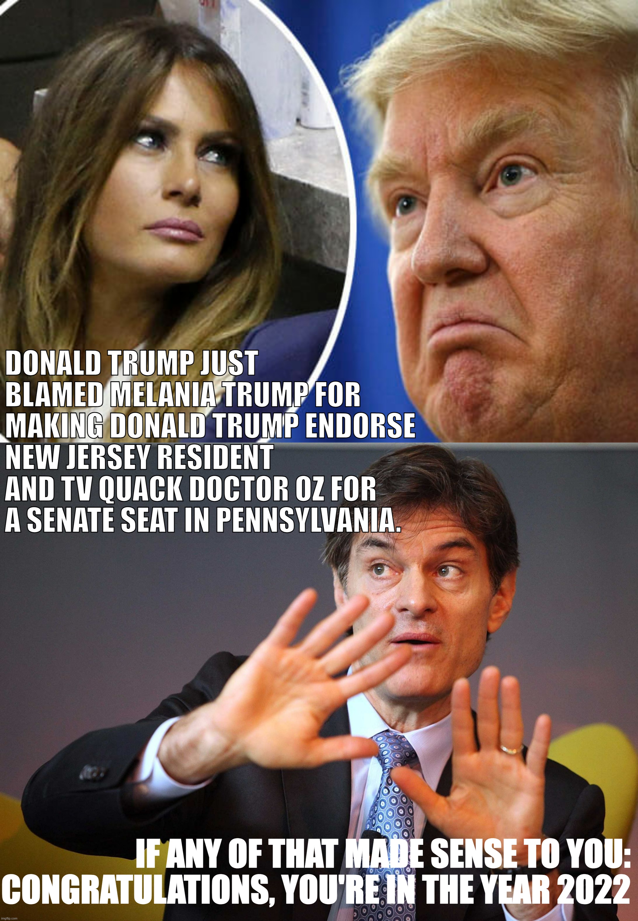 Did you follow? Okay, okay, good - you're up-to-speed | DONALD TRUMP JUST BLAMED MELANIA TRUMP FOR MAKING DONALD TRUMP ENDORSE NEW JERSEY RESIDENT AND TV QUACK DOCTOR OZ FOR A SENATE SEAT IN PENNSYLVANIA. IF ANY OF THAT MADE SENSE TO YOU: CONGRATULATIONS, YOU'RE IN THE YEAR 2022 | image tagged in trump and melania,dr oz,trump,donald trump,melania trump,you have now entered the year 2022 | made w/ Imgflip meme maker