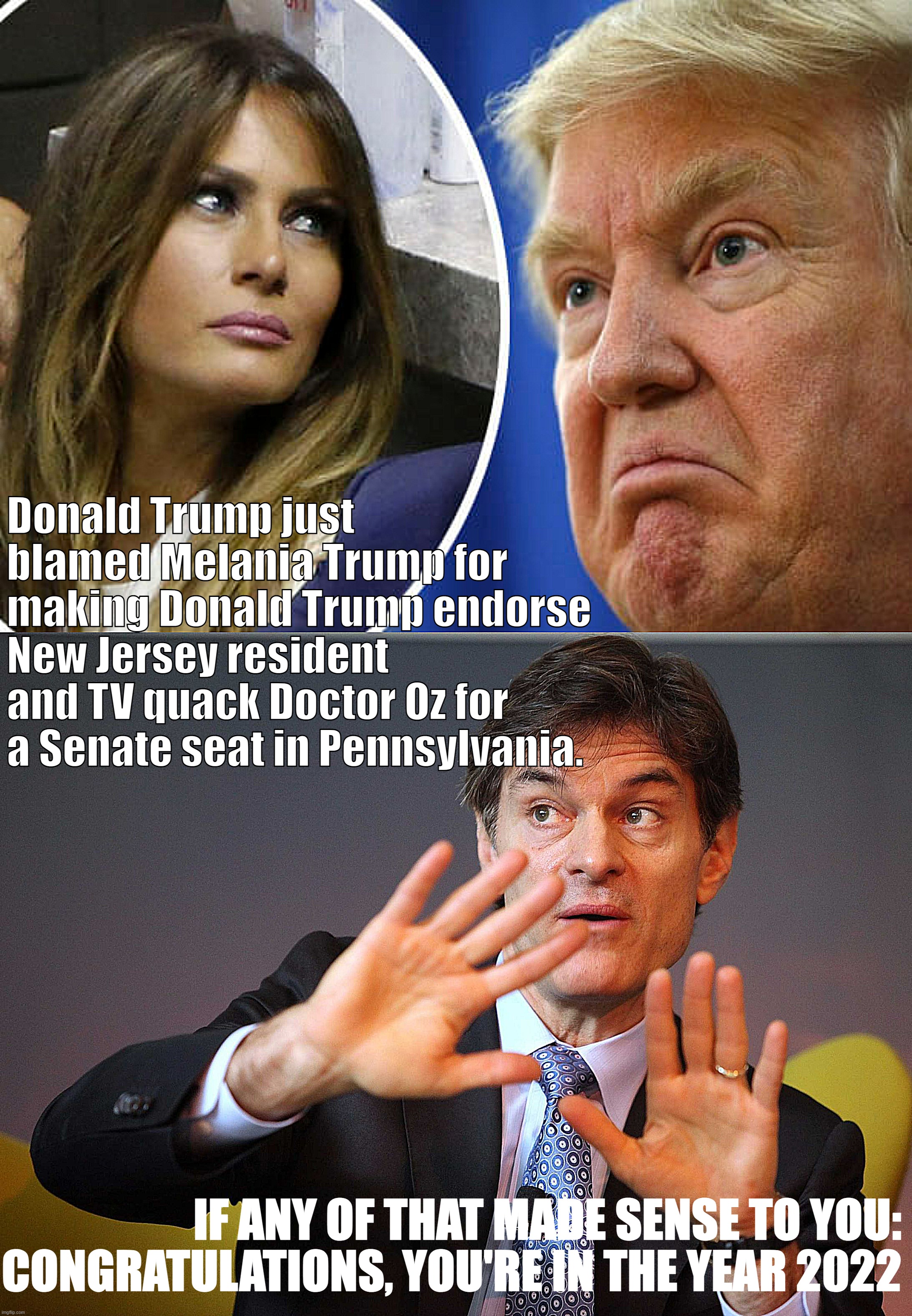 Trump, naturally, just pulled one of the classiest moves available to explain an election disappointment: Blaming his wife | Donald Trump just blamed Melania Trump for making Donald Trump endorse New Jersey resident and TV quack Doctor Oz for a Senate seat in Pennsylvania. IF ANY OF THAT MADE SENSE TO YOU: CONGRATULATIONS, YOU'RE IN THE YEAR 2022 | image tagged in trump and melania,dr oz | made w/ Imgflip meme maker