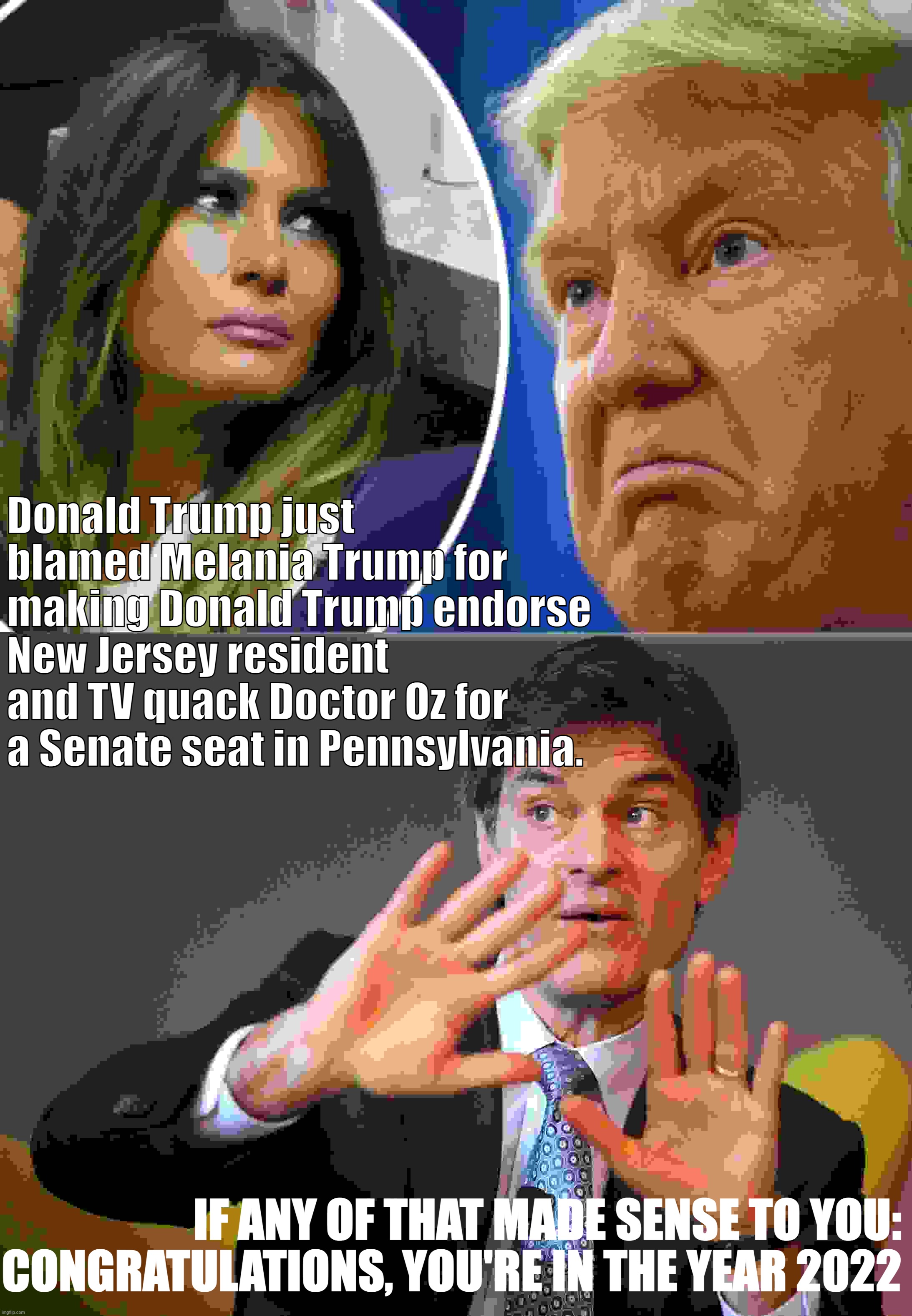 Donald Trump just blamed Melania Trump for making Donald Trump endorse New Jersey resident and TV quack Doctor Oz for a Senate seat in Pennsylvania. IF ANY OF THAT MADE SENSE TO YOU: CONGRATULATIONS, YOU'RE IN THE YEAR 2022 | image tagged in trump and melania,dr oz | made w/ Imgflip meme maker
