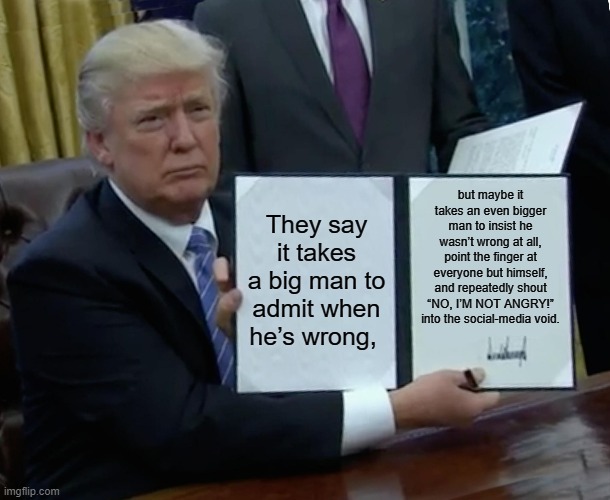 Trump plays the bigger man. | but maybe it takes an even bigger man to insist he wasn’t wrong at all, point the finger at everyone but himself, and repeatedly shout “NO, I’M NOT ANGRY!” into the social-media void. They say it takes a big man to admit when he’s wrong, | image tagged in memes,trump bill signing,trump is a moron,trump is an asshole,donald trump is an idiot,midterms | made w/ Imgflip meme maker
