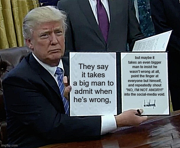 Trump Bill Signing | but maybe it takes an even bigger man to insist he wasn’t wrong at all, point the finger at everyone but himself, and repeatedly shout “NO, I’M NOT ANGRY!” into the social-media void. They say it takes a big man to admit when he’s wrong, | image tagged in memes,trump bill signing | made w/ Imgflip meme maker