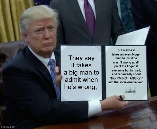 Trump Bill Signing | but maybe it takes an even bigger man to insist he wasn’t wrong at all, point the finger at everyone but himself, and repeatedly shout “NO, I’M NOT ANGRY!” into the social-media void. They say it takes a big man to admit when he’s wrong, | image tagged in memes,trump bill signing | made w/ Imgflip meme maker