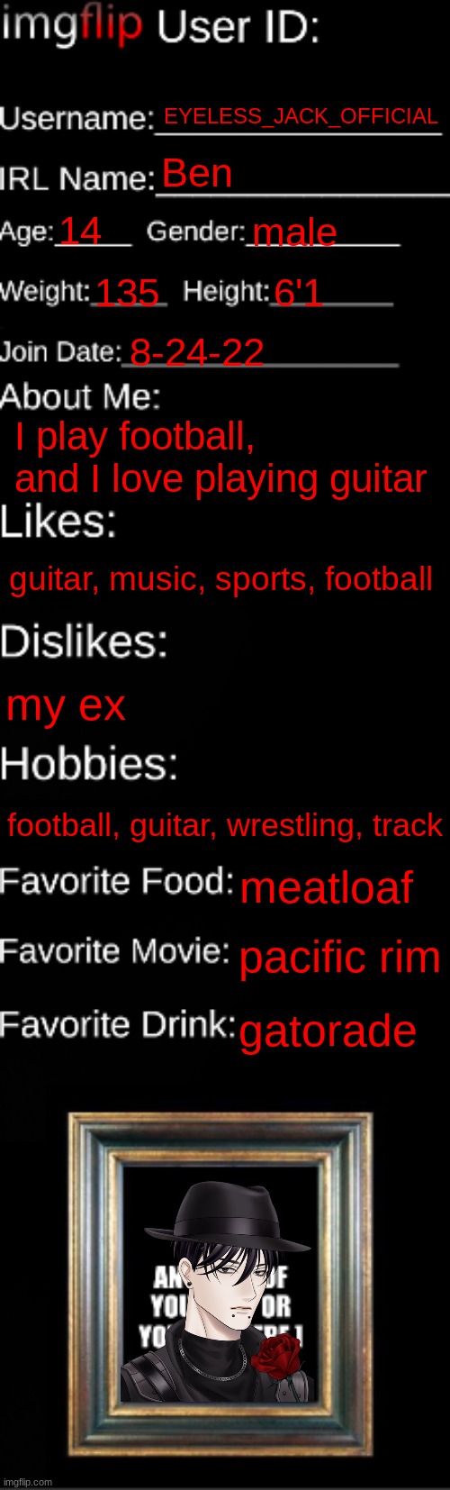 imgflip ID Card | EYELESS_JACK_OFFICIAL; Ben; 14; male; 135; 6'1; 8-24-22; I play football, and I love playing guitar; guitar, music, sports, football; my ex; football, guitar, wrestling, track; meatloaf; pacific rim; gatorade | image tagged in imgflip id card | made w/ Imgflip meme maker