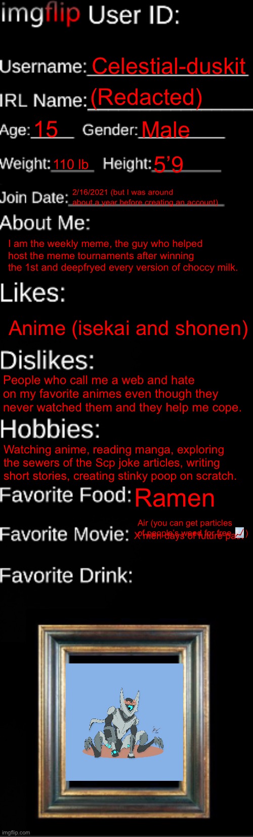 Don’t mind me, just an old msmg hag | Celestial-duskit; (Redacted); 15; Male; 110 lb; 5’9; 2/16/2021 (but I was around about a year before creating an account); I am the weekly meme, the guy who helped host the meme tournaments after winning the 1st and deepfryed every version of choccy milk. Anime (isekai and shonen); People who call me a web and hate on my favorite animes even though they never watched them and they help me cope. Watching anime, reading manga, exploring the sewers of the Scp joke articles, writing short stories, creating stinky poop on scratch. Ramen; Air (you can get particles of people’s weed for free 📈); X men days of future past | image tagged in imgflip id card | made w/ Imgflip meme maker