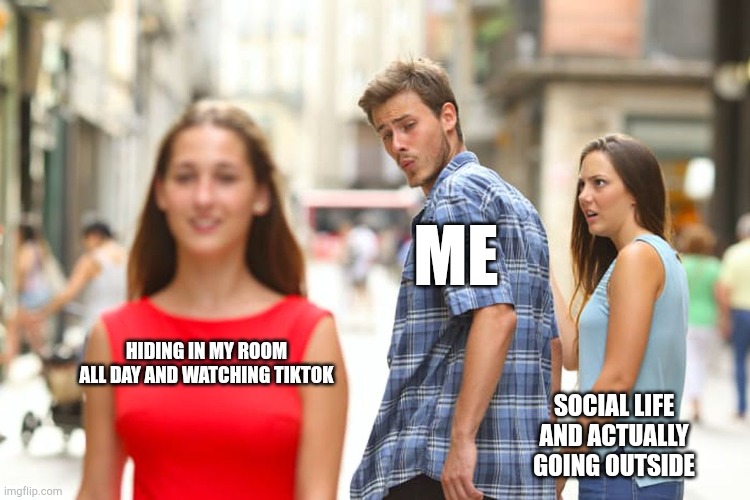 Distracted Boyfriend | ME; HIDING IN MY ROOM ALL DAY AND WATCHING TIKTOK; SOCIAL LIFE AND ACTUALLY GOING OUTSIDE | image tagged in memes,distracted boyfriend | made w/ Imgflip meme maker