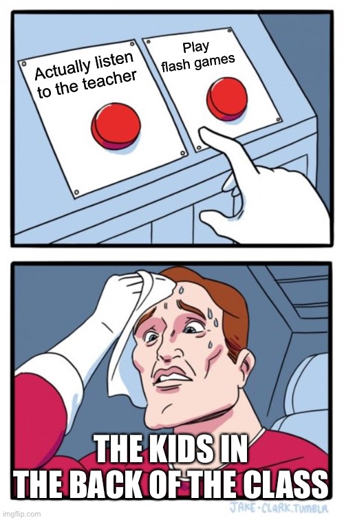 It’s hard :( | Play flash games; Actually listen to the teacher; THE KIDS IN THE BACK OF THE CLASS | image tagged in memes,two buttons | made w/ Imgflip meme maker