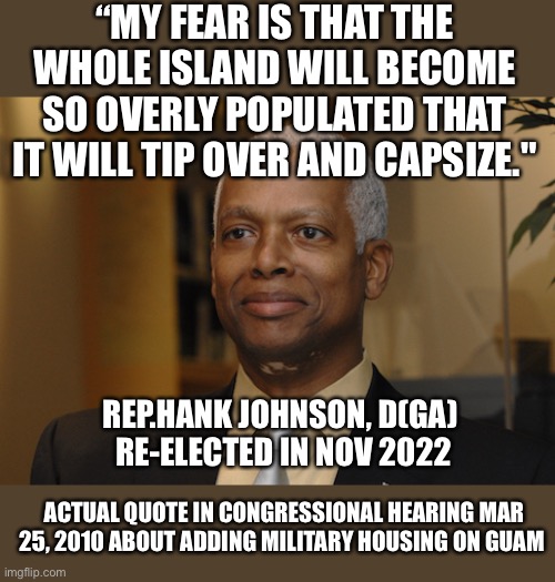 Hank Johnson | “MY FEAR IS THAT THE WHOLE ISLAND WILL BECOME SO OVERLY POPULATED THAT IT WILL TIP OVER AND CAPSIZE." REP.HANK JOHNSON, D(GA) 
RE-ELECTED IN | image tagged in hank johnson | made w/ Imgflip meme maker