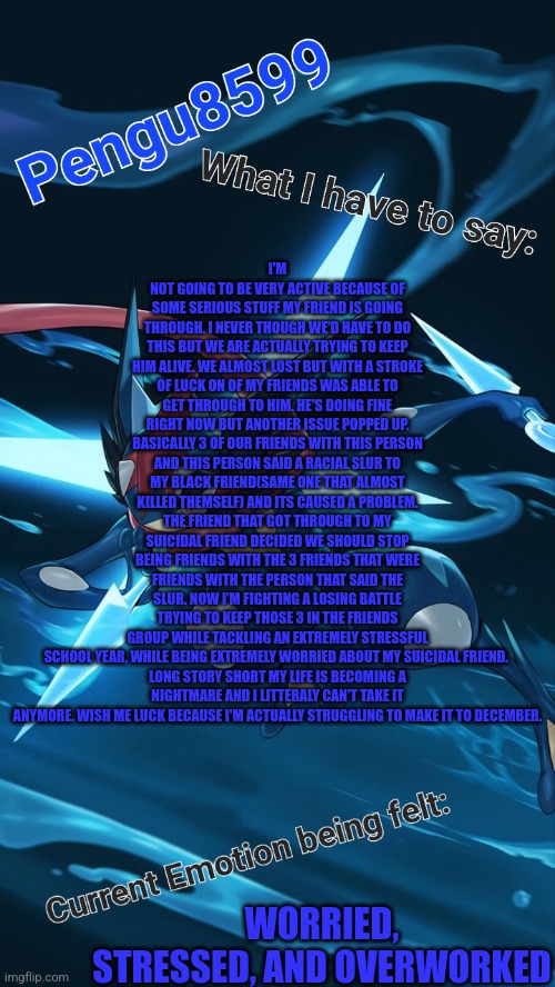 I feel like this the only stream that I can truly speak my mind. Also my entire friend group already knows this. | I'M NOT GOING TO BE VERY ACTIVE BECAUSE OF SOME SERIOUS STUFF MY FRIEND IS GOING THROUGH. I NEVER THOUGH WE'D HAVE TO DO THIS BUT WE ARE ACTUALLY TRYING TO KEEP HIM ALIVE. WE ALMOST LOST BUT WITH A STROKE OF LUCK ON OF MY FRIENDS WAS ABLE TO GET THROUGH TO HIM. HE'S DOING FINE RIGHT NOW BUT ANOTHER ISSUE POPPED UP. BASICALLY 3 OF OUR FRIENDS WITH THIS PERSON AND THIS PERSON SAID A RACIAL SLUR TO MY BLACK FRIEND(SAME ONE THAT ALMOST KILLED THEMSELF) AND ITS CAUSED A PROBLEM. THE FRIEND THAT GOT THROUGH TO MY SUICIDAL FRIEND DECIDED WE SHOULD STOP BEING FRIENDS WITH THE 3 FRIENDS THAT WERE FRIENDS WITH THE PERSON THAT SAID THE SLUR. NOW I'M FIGHTING A LOSING BATTLE TRYING TO KEEP THOSE 3 IN THE FRIENDS GROUP WHILE TACKLING AN EXTREMELY STRESSFUL SCHOOL YEAR, WHILE BEING EXTREMELY WORRIED ABOUT MY SUICIDAL FRIEND. 

LONG STORY SHORT MY LIFE IS BECOMING A NIGHTMARE AND I LITTERALY CAN'T TAKE IT ANYMORE. WISH ME LUCK BECAUSE I'M ACTUALLY STRUGGLING TO MAKE IT TO DECEMBER. WORRIED, STRESSED, AND OVERWORKED | made w/ Imgflip meme maker