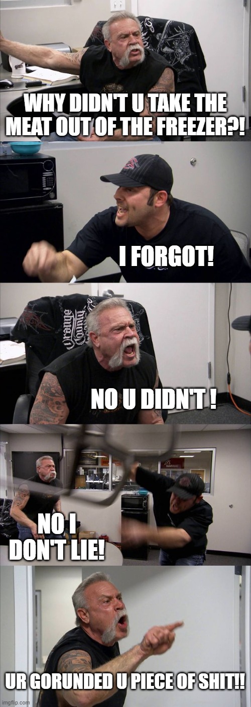 American Chopper Argument | WHY DIDN'T U TAKE THE MEAT OUT OF THE FREEZER?! I FORGOT! NO U DIDN'T ! NO I DON'T LIE! UR GORUNDED U PIECE OF SHIT!! | image tagged in memes,american chopper argument | made w/ Imgflip meme maker