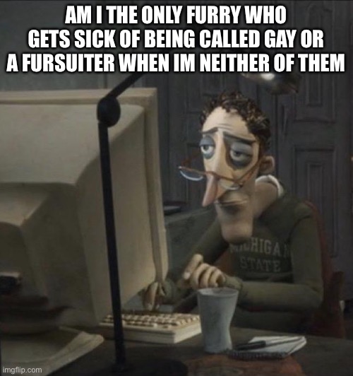 Coraline dad | AM I THE ONLY FURRY WHO GETS SICK OF BEING CALLED GAY OR A FURSUITER WHEN IM NEITHER OF THEM | image tagged in coraline dad | made w/ Imgflip meme maker