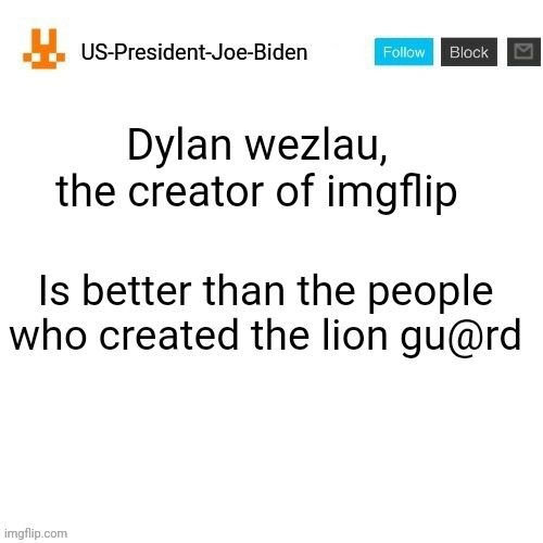 US-President-Joe-Biden announcement template orange bunny icon | Dylan wezlau, the creator of imgflip; Is better than the people who created the lion gu@rd | image tagged in us-president-joe-biden announcement template orange bunny icon,us-president-joe-biden,lion guard,cancel the lion guard | made w/ Imgflip meme maker