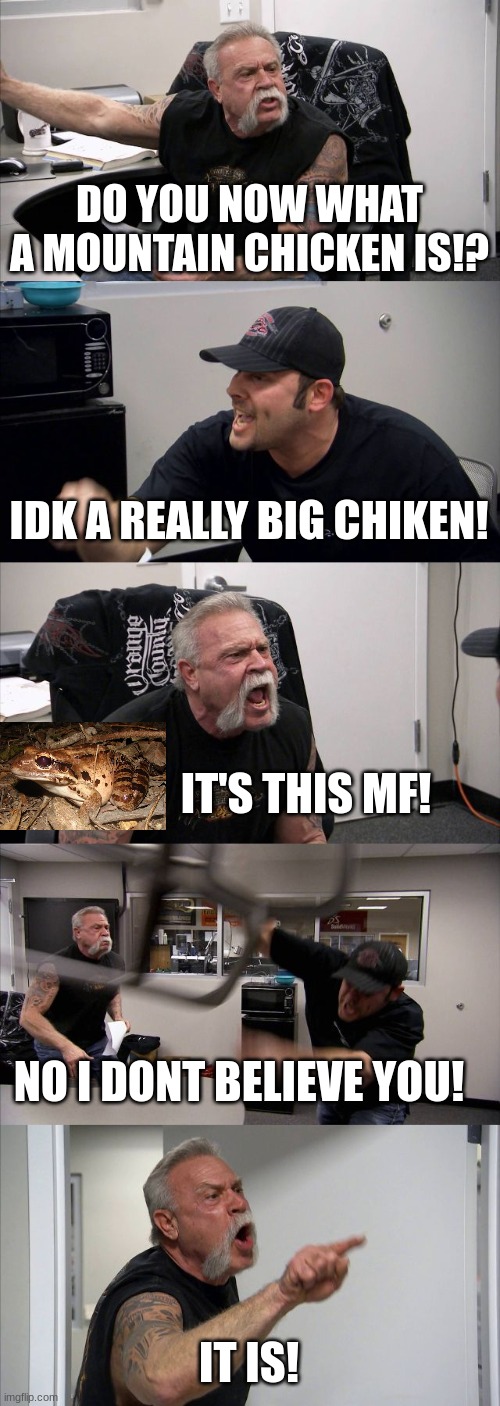Do you believe me? | DO YOU NOW WHAT A MOUNTAIN CHICKEN IS!? IDK A REALLY BIG CHIKEN! IT'S THIS MF! NO I DONT BELIEVE YOU! IT IS! | image tagged in memes,american chopper argument,mountain,chicken,mountain chicken | made w/ Imgflip meme maker