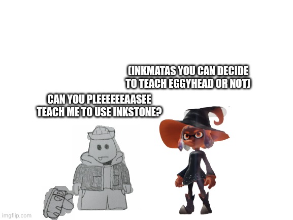 He REALLY wants to learn | (INKMATAS YOU CAN DECIDE TO TEACH EGGYHEAD OR NOT); CAN YOU PLEEEEEEAASEE TEACH ME TO USE INKSTONE? | image tagged in blank white template | made w/ Imgflip meme maker