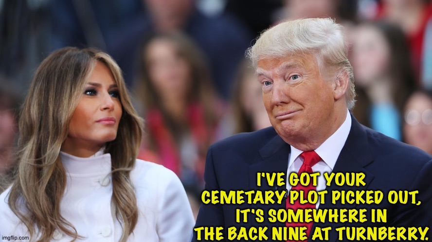 Donald and Melania Trump | I'VE GOT YOUR CEMETARY PLOT PICKED OUT, IT'S SOMEWHERE IN THE BACK NINE AT TURNBERRY. | image tagged in donald and melania trump | made w/ Imgflip meme maker