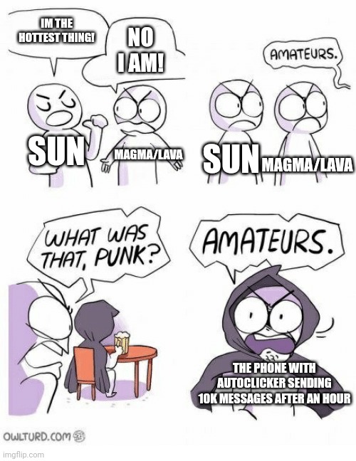 Amateurs | IM THE HOTTEST THING! NO I AM! SUN; MAGMA/LAVA; SUN; MAGMA/LAVA; THE PHONE WITH AUTOCLICKER SENDING 10K MESSAGES AFTER AN HOUR | image tagged in amateurs | made w/ Imgflip meme maker