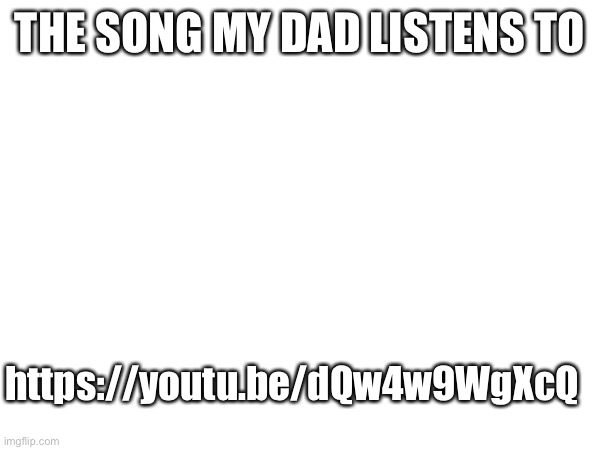 He just loves it so much. I don't blame him though. | THE SONG MY DAD LISTENS TO; https://youtu.be/dQw4w9WgXcQ | made w/ Imgflip meme maker
