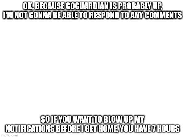 OK, BECAUSE GOGUARDIAN IS PROBABLY UP, I'M NOT GONNA BE ABLE TO RESPOND TO ANY COMMENTS; SO IF YOU WANT TO BLOW UP MY NOTIFICATIONS BEFORE I GET HOME, YOU HAVE 7 HOURS | made w/ Imgflip meme maker