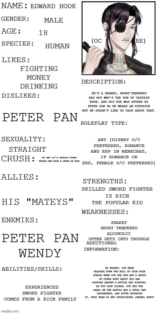 RULES: disney O/C preferred|| no OP,joke,bambi,car,or military O/C's|| romance and ERP in memechat|| if romance or ERP, female O | EDWARD HOOK; MALE; 18; HUMAN; FIGHTING
MONEY
DRINKING; HE'S A SNARKY, SHORT-TEMPERED BAD BOY WHO'S THE SON OF CAPTAIN HOOK, AND HIS EYE WAS GOUGED BY PETER PAN SO HE WEARS AN EYEPATCH BUT HE DOESN'T LIKE TO TALK ABOUT THAT. PETER PAN; ANY [DISNEY O/C PREFERRED, ROMANCE AND ERP IN MEMECHAT, IF ROMANCE OR ERP, FEMALE O/C PREFERRED]; STRAIGHT; NO ONE {IT'S USUALLY OTHER PEOPLE WHO HAVE A CRUSH ON HIM}; SKILLED SWORD FIGHTER
IS RICH
THE POPULAR KID; HIS "MATEYS"; SNARKY
SHORT TEMPERED
ALCOHOLIC
OFTEN GETS INTO TROUBLE; PETER PAN
WENDY; RP PROMPT: YOU WERE WALKING DOWN THE HALL OF YOUR HIGH SCHOOL WHEN YOU SEE HIM AND A GROUP OF OTHER BOYS ABOUT HIS AGE PASSING AROUND A BOTTLE AND SINGING, AS YOU LOOK CLOSER, YOU SEE THE LABEL ON THE BOTTLE HAS A SKULL AND CROSSBONES, AND AFTER DRINKING IT, THEY SEEM TO GET INTOXICATED (DRUNK) WDYD? EXPERIENCED SWORD FIGHTER
COMES FROM A RICH FAMILY | image tagged in updated roleplay oc showcase,roleplaying,disney,original character,have fun | made w/ Imgflip meme maker