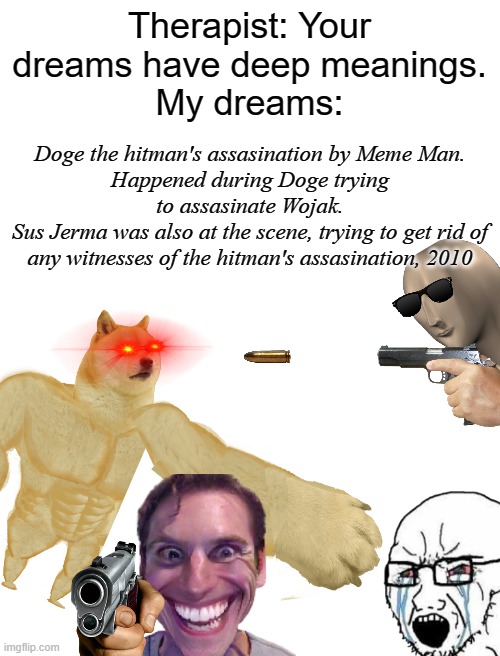 dreams be like | Therapist: Your dreams have deep meanings.
My dreams:; Doge the hitman's assasination by Meme Man.
Happened during Doge trying to assasinate Wojak.
Sus Jerma was also at the scene, trying to get rid of any witnesses of the hitman's assasination, 2010 | image tagged in dreams,jerma,wojak,doge | made w/ Imgflip meme maker