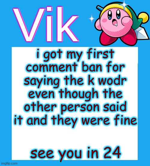 g | i got my first comment ban for saying the k wodr even though the other person said it and they were fine; see you in 24 | image tagged in vik's kirby temp | made w/ Imgflip meme maker