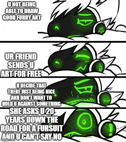 the sadness | U NOT BEING ABLE TO DRAW GOOD FURRY ART; UR FRIEND SENDS U ART FOR FREE; U DECIDE THAT THERE JUST BEING NICE AND DON'T WANT TO HOLD U AGAINST SOMETHING; SHE ASKS U 20 YEARS DOWN THE ROAD FOR A FURSUIT AND U CAN'T SAY NO | image tagged in protogen reaction | made w/ Imgflip meme maker