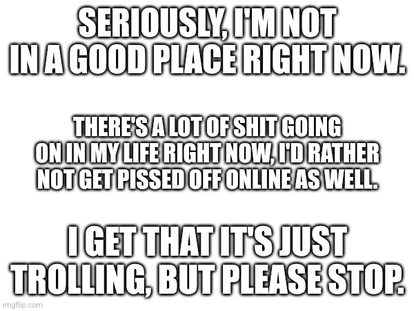 . | SERIOUSLY, I'M NOT IN A GOOD PLACE RIGHT NOW. THERE'S A LOT OF SHIT GOING ON IN MY LIFE RIGHT NOW, I'D RATHER NOT GET PISSED OFF ONLINE AS WELL. I GET THAT IT'S JUST TROLLING, BUT PLEASE STOP. | made w/ Imgflip meme maker