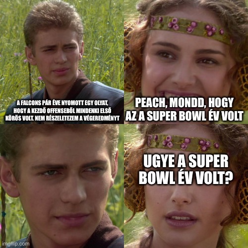 Anakin Padme 4 Panel | A FALCONS PÁR ÉVE NYOMOTT EGY OLYAT, HOGY A KEZDŐ OFFENSEBŐL MINDENKI ELSŐ KÖRÖS VOLT. NEM RÉSZELETEZEM A VÉGEREDMÉNYT; PEACH, MONDD, HOGY AZ A SUPER BOWL ÉV VOLT; UGYE A SUPER BOWL ÉV VOLT? | image tagged in anakin padme 4 panel | made w/ Imgflip meme maker