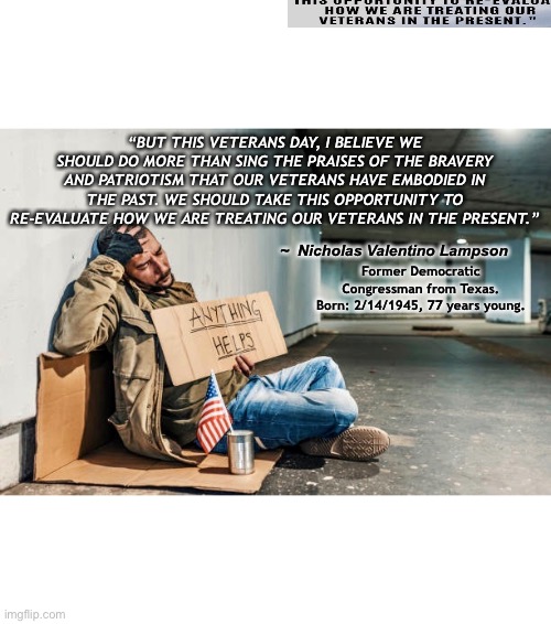 Veterans Day | “BUT THIS VETERANS DAY, I BELIEVE WE SHOULD DO MORE THAN SING THE PRAISES OF THE BRAVERY AND PATRIOTISM THAT OUR VETERANS HAVE EMBODIED IN THE PAST. WE SHOULD TAKE THIS OPPORTUNITY TO RE-EVALUATE HOW WE ARE TREATING OUR VETERANS IN THE PRESENT.”; Former Democratic Congressman from Texas.
Born: 2/14/1945, 77 years young. ~  Nicholas Valentino Lampson | image tagged in veterans,homeless | made w/ Imgflip meme maker