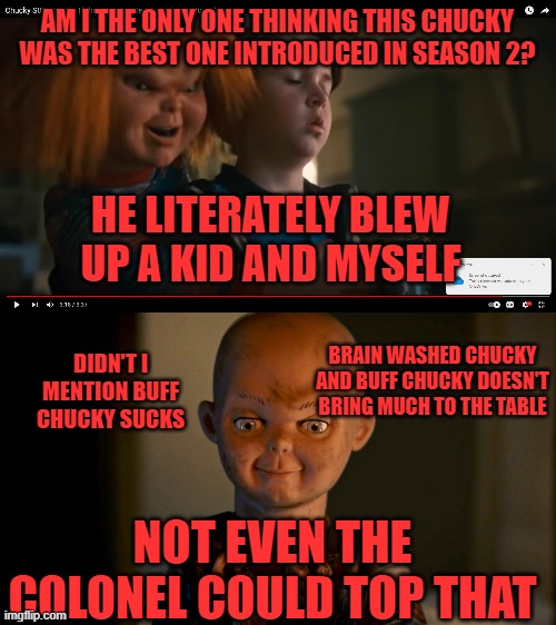 AM I THE ONLY ONE THINKING THIS CHUCKY WAS THE BEST ONE INTRODUCED IN SEASON 2? HE LITERATELY BLEW UP A KID AND MYSELF; DIDN'T I MENTION BUFF CHUCKY SUCKS; BRAIN WASHED CHUCKY AND BUFF CHUCKY DOESN'T BRING MUCH TO THE TABLE; NOT EVEN THE COLONEL COULD TOP THAT | image tagged in chucky,the colonel,brain washed chucky,buff chucky,crazy explosive chucky | made w/ Imgflip meme maker