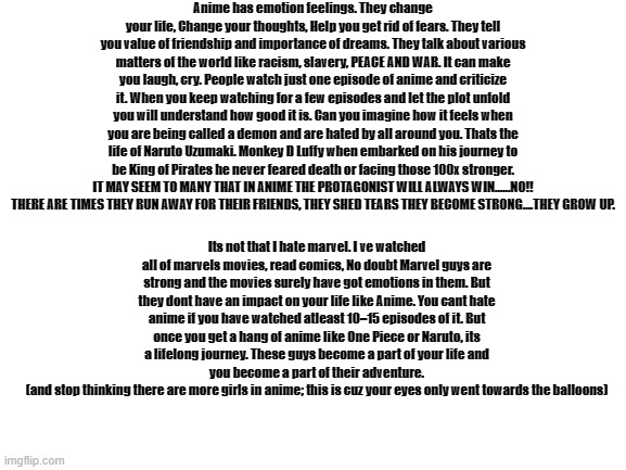 some intellectual words from quora | Anime has emotion feelings. They change your life, Change your thoughts, Help you get rid of fears. They tell you value of friendship and importance of dreams. They talk about various matters of the world like racism, slavery, PEACE AND WAR. It can make you laugh, cry. People watch just one episode of anime and criticize it. When you keep watching for a few episodes and let the plot unfold you will understand how good it is. Can you imagine how it feels when you are being called a demon and are hated by all around you. Thats the life of Naruto Uzumaki. Monkey D Luffy when embarked on his journey to be King of Pirates he never feared death or facing those 100x stronger. IT MAY SEEM TO MANY THAT IN ANIME THE PROTAGONIST WILL ALWAYS WIN……NO!! THERE ARE TIMES THEY RUN AWAY FOR THEIR FRIENDS, THEY SHED TEARS THEY BECOME STRONG….THEY GROW UP. Its not that I hate marvel. I ve watched all of marvels movies, read comics, No doubt Marvel guys are strong and the movies surely have got emotions in them. But they dont have an impact on your life like Anime. You cant hate anime if you have watched atleast 10–15 episodes of it. But once you get a hang of anime like One Piece or Naruto, its a lifelong journey. These guys become a part of your life and you become a part of their adventure.
(and stop thinking there are more girls in anime; this is cuz your eyes only went towards the balloons) | image tagged in blank white template,copy pasta | made w/ Imgflip meme maker