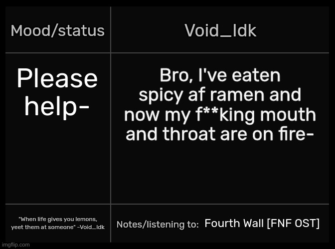 [AAAAAAAAAAAAAA-] | Please help-; Bro, I've eaten spicy af ramen and now my f**king mouth and throat are on fire-; Fourth Wall [FNF OST] | image tagged in idk's void template,idk,stuff,s o u p,carck | made w/ Imgflip meme maker