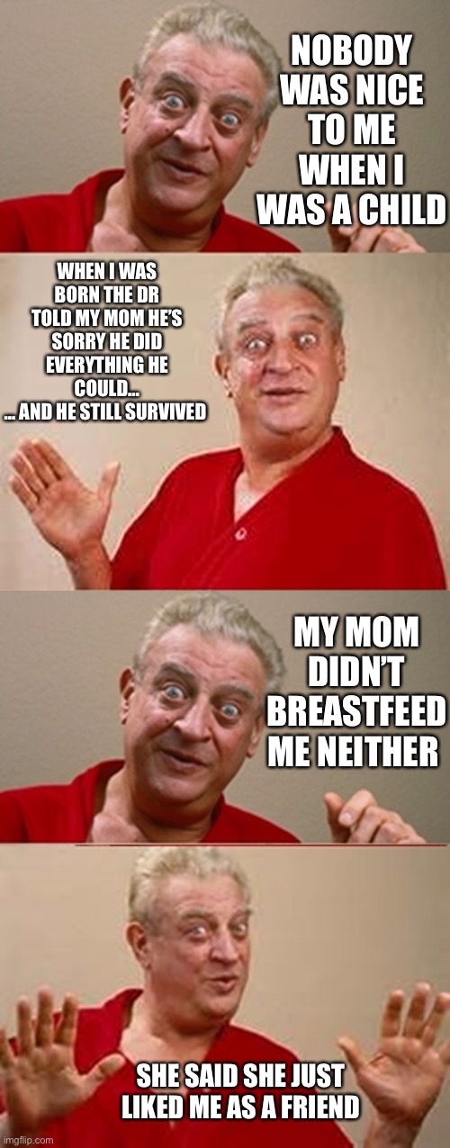 Bad Pun Rodney Dangerfield | NOBODY WAS NICE TO ME WHEN I WAS A CHILD; WHEN I WAS BORN THE DR TOLD MY MOM HE’S SORRY HE DID EVERYTHING HE COULD…
… AND HE STILL SURVIVED; MY MOM DIDN’T BREASTFEED ME NEITHER; SHE SAID SHE JUST LIKED ME AS A FRIEND | image tagged in bad pun rodney dangerfield | made w/ Imgflip meme maker