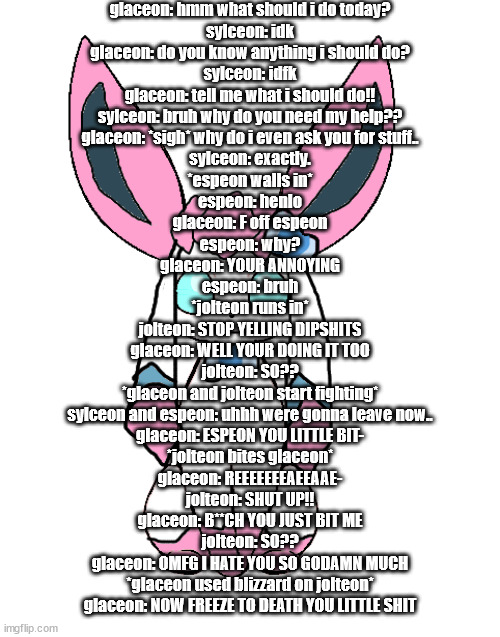 sylceon | glaceon: hmm what should i do today?
sylceon: idk
glaceon: do you know anything i should do?
sylceon: idfk
glaceon: tell me what i should do!!
sylceon: bruh why do you need my help??
glaceon: *sigh* why do i even ask you for stuff..
sylceon: exactly.
*espeon walls in*
espeon: henlo
glaceon: F off espeon
espeon: why?
glaceon: YOUR ANNOYING
espeon: bruh
*jolteon runs in*
jolteon: STOP YELLING DIPSHITS
glaceon: WELL YOUR DOING IT TOO
jolteon: SO??
*glaceon and jolteon start fighting*
sylceon and espeon: uhhh were gonna leave now..
glaceon: ESPEON YOU LITTLE BIT-
*jolteon bites glaceon*
glaceon: REEEEEEEAEEAAE-
jolteon: SHUT UP!!
glaceon: B**CH YOU JUST BIT ME
jolteon: SO??
glaceon: OMFG I HATE YOU SO GODAMN MUCH
*glaceon used blizzard on jolteon*
glaceon: NOW FREEZE TO DEATH YOU LITTLE SHIT | image tagged in sylceon | made w/ Imgflip meme maker