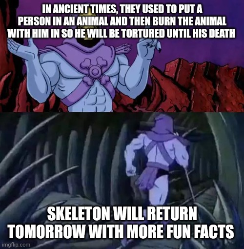 Not that fun though | IN ANCIENT TIMES, THEY USED TO PUT A PERSON IN AN ANIMAL AND THEN BURN THE ANIMAL WITH HIM IN SO HE WILL BE TORTURED UNTIL HIS DEATH; SKELETON WILL RETURN TOMORROW WITH MORE FUN FACTS | image tagged in skeletor says something then runs away,ancient,facts,tag,torture,fact | made w/ Imgflip meme maker