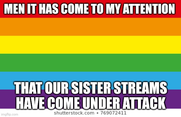 More in comments | MEN IT HAS COME TO MY ATTENTION; THAT OUR SISTER STREAMS HAVE COME UNDER ATTACK | image tagged in lgbtqp | made w/ Imgflip meme maker