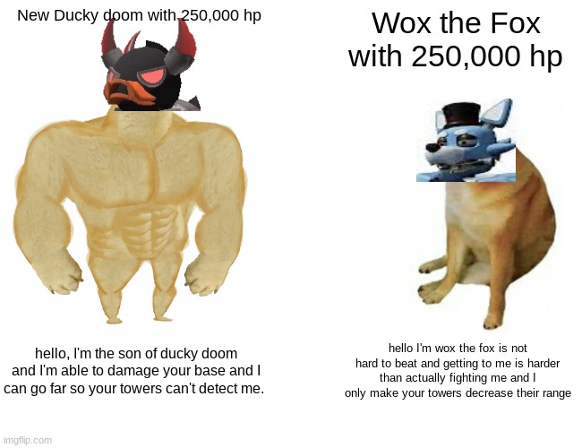 Ducky doom vs wox the fox with the same Hp | New Ducky doom with 250,000 hp; Wox the Fox with 250,000 hp; hello, I'm the son of ducky doom and I'm able to damage your base and I can go far so your towers can't detect me. hello I'm wox the fox is not hard to beat and getting to me is harder than actually fighting me and I only make your towers decrease their range | image tagged in memes,buff doge vs cheems | made w/ Imgflip meme maker