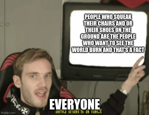 squeaking your shoe or chair on the ground is just wrong | PEOPLE WHO SQUEAK THEIR CHAIRS AND OR THEIR SHOES ON THE GROUND ARE THE PEOPLE WHO WANT TO SEE THE WORLD BURN AND THAT'S A FACT; EVERYONE | image tagged in and that's a fact | made w/ Imgflip meme maker