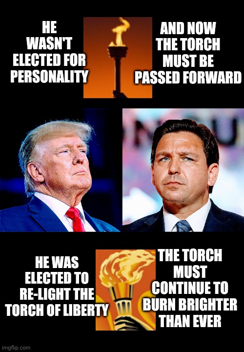 Move Forward for Freedom | AND NOW THE TORCH MUST BE PASSED FORWARD; HE WASN'T ELECTED FOR PERSONALITY; HE WAS ELECTED TO RE-LIGHT THE TORCH OF LIBERTY; THE TORCH MUST CONTINUE TO BURN BRIGHTER THAN EVER | image tagged in desantis,2024,gop,liberals,leftists,democrats | made w/ Imgflip meme maker
