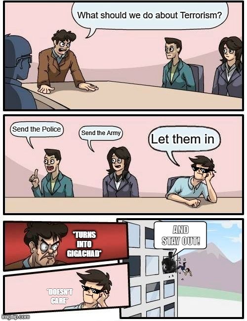 Boardroom Meeting Suggestion | What should we do about Terrorism? Send the Police; Send the Army; Let them in; *TURNS INTO GIGACHAD*; AND STAY OUT! *DOESN'T CARE* | image tagged in memes,boardroom meeting suggestion | made w/ Imgflip meme maker