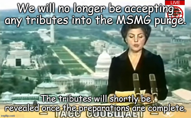 Dictator MSMG News | We will no longer be accepting any tributes into the MSMG purge. The tributes will shortly be revealed once the preparations are complete. | image tagged in dictator msmg news | made w/ Imgflip meme maker