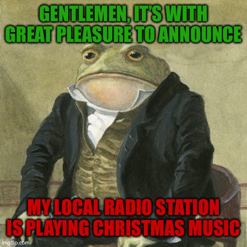 CHRISTMAS MUSIC!!!!! | GENTLEMEN, IT’S WITH GREAT PLEASURE TO ANNOUNCE; MY LOCAL RADIO STATION IS PLAYING CHRISTMAS MUSIC | image tagged in gentlemen it is with great pleasure to inform you that | made w/ Imgflip meme maker