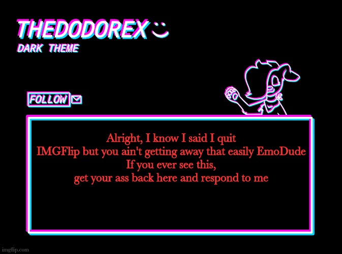 TheDodoRex dark theme template | Alright, I know I said I quit IMGFlip but you ain't getting away that easily EmoDude
If you ever see this, get your ass back here and respond to me | image tagged in thedodorex dark theme template | made w/ Imgflip meme maker