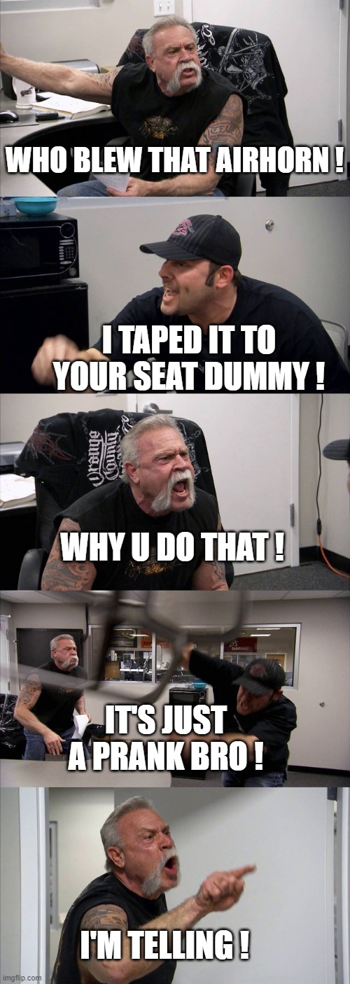 prank wars: get blown | WHO BLEW THAT AIRHORN ! I TAPED IT TO YOUR SEAT DUMMY ! WHY U DO THAT ! IT'S JUST A PRANK BRO ! I'M TELLING ! | image tagged in memes,american chopper argument | made w/ Imgflip meme maker