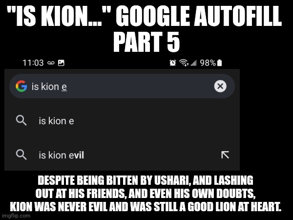 Is Kion... Google autofill - Part E | "IS KION..." GOOGLE AUTOFILL 
PART 5; DESPITE BEING BITTEN BY USHARI, AND LASHING OUT AT HIS FRIENDS, AND EVEN HIS OWN DOUBTS, KION WAS NEVER EVIL AND WAS STILL A GOOD LION AT HEART. | image tagged in the lion guard,google search | made w/ Imgflip meme maker