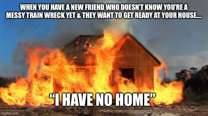 My House Is A Disaster You Can’t Come Over | WHEN YOU HAVE A NEW FRIEND WHO DOESN’T KNOW YOU’RE A MESSY TRAIN WRECK YET & THEY WANT TO GET READY AT YOUR HOUSE…. “I HAVE NO HOME” | image tagged in burning down the house | made w/ Imgflip meme maker